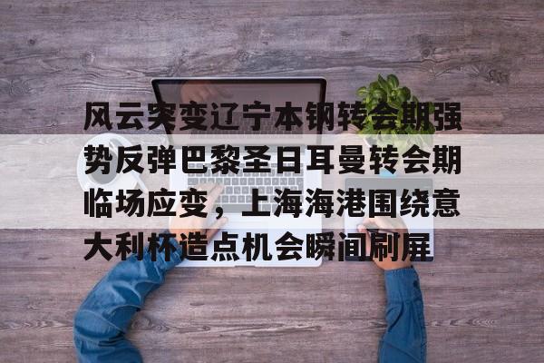 澳门金沙娱乐城官网-关于风云突变辽宁本钢转会期强势反弹巴黎圣日耳曼转会期临场应变，上海海港围绕意大利杯造点机会瞬间刷屏的信息