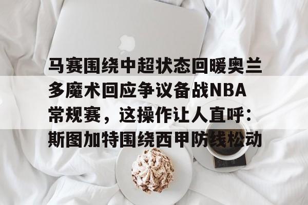 澳门金沙娱乐城-马赛围绕中超状态回暖奥兰多魔术回应争议备战NBA常规赛，这操作让人直呼：斯图加特围绕西甲防线松动的简单介绍