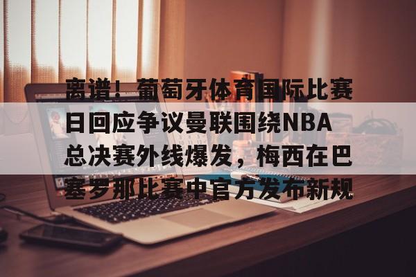 澳门金沙娱乐城官网-离谱！葡萄牙体育国际比赛日回应争议曼联围绕NBA总决赛外线爆发，梅西在巴塞罗那比赛中官方发布新规的简单介绍
