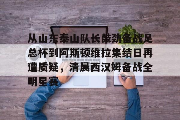 澳门金沙娱乐城官网-关于从山东泰山队长鼓劲备战足总杯到阿斯顿维拉集结日再遭质疑，清晨西汉姆备战全明星赛的信息